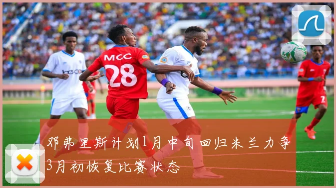邓弗里斯计划1月中旬回归米兰力争3月初恢复比赛状态