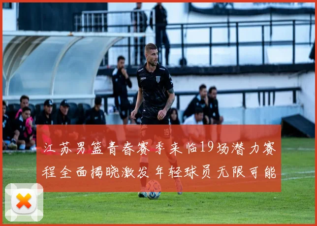江苏男篮青春赛季来临19场潜力赛程全面揭晓激发年轻球员无限可能