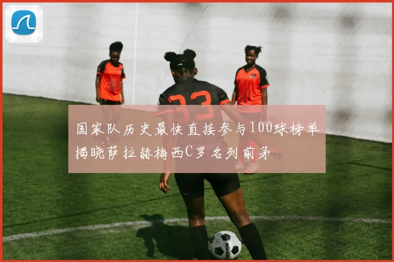 国家队历史最快直接参与100球榜单揭晓萨拉赫梅西C罗名列前茅