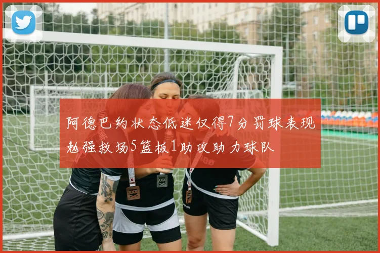阿德巴约状态低迷仅得7分罚球表现勉强救场5篮板1助攻助力球队