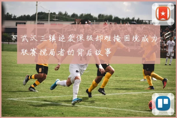 武汉三镇逆袭保级却难掩困境成为联赛搅局者的背后故事