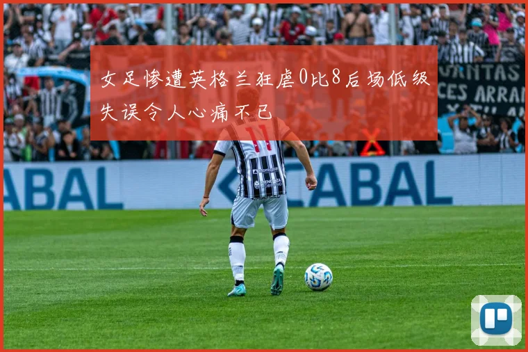 女足惨遭英格兰狂虐0比8后场低级失误令人心痛不已