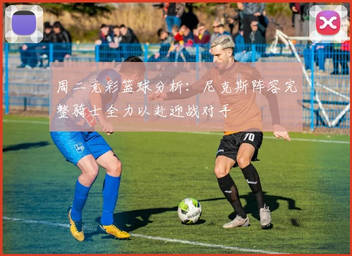 周二竞彩篮球分析：尼克斯阵容完整骑士全力以赴迎战对手