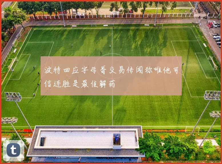 波特回应字母哥交易传闻称唯他可信连胜是最佳解药