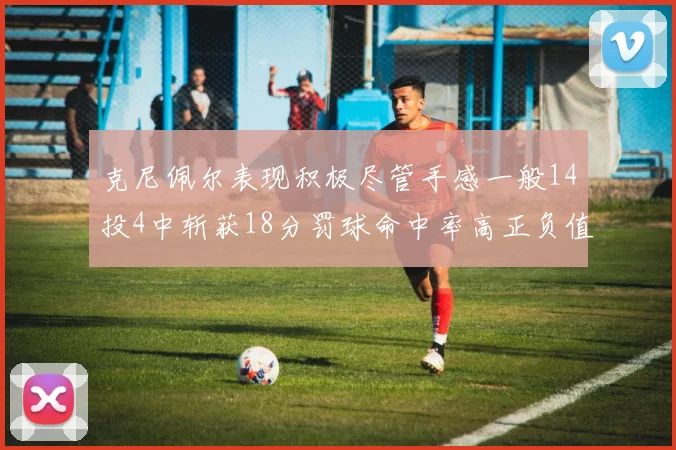 克尼佩尔表现积极尽管手感一般14投4中斩获18分罚球命中率高正负值显著提升