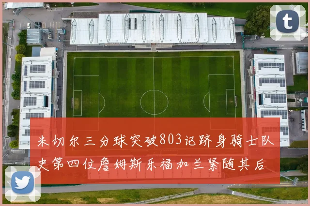米切尔三分球突破803记跻身骑士队史第四位詹姆斯乐福加兰紧随其后