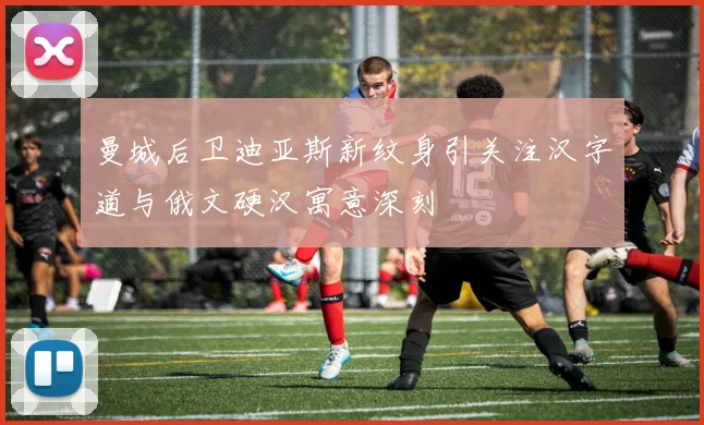 曼城后卫迪亚斯新纹身引关注汉字道与俄文硬汉寓意深刻