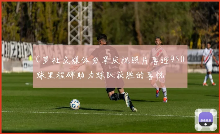 C罗社交媒体分享庆祝照片喜迎950球里程碑助力球队获胜的喜悦