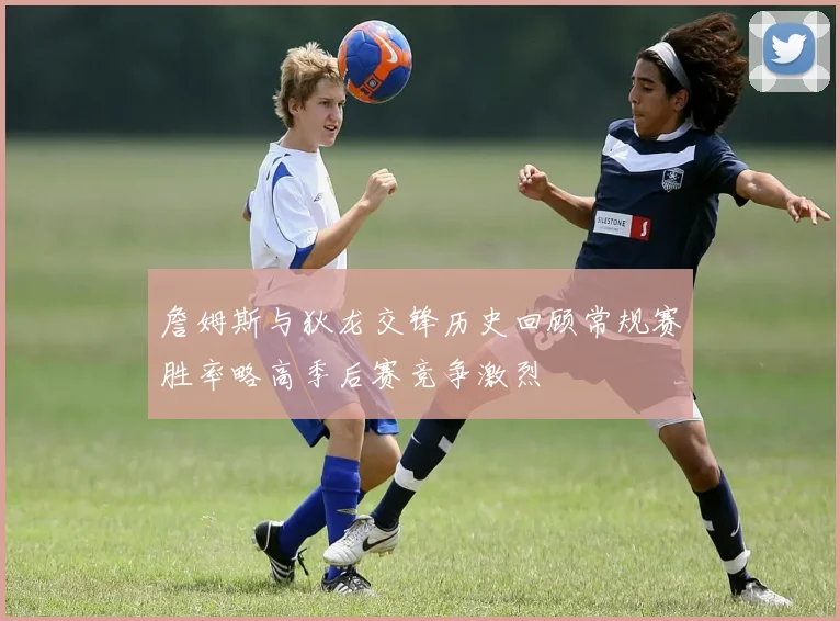 詹姆斯与狄龙交锋历史回顾常规赛胜率略高季后赛竞争激烈