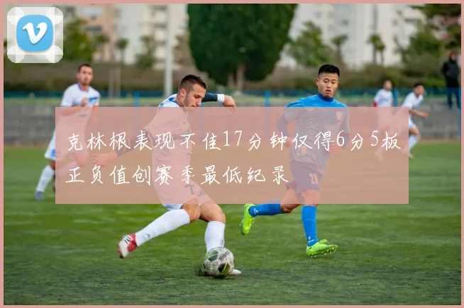 克林根表现不佳17分钟仅得6分5板正负值创赛季最低纪录