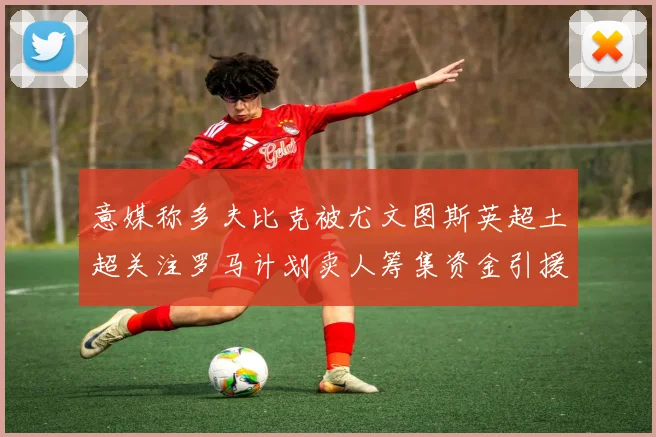 意媒称多夫比克被尤文图斯英超土超关注罗马计划卖人筹集资金引援