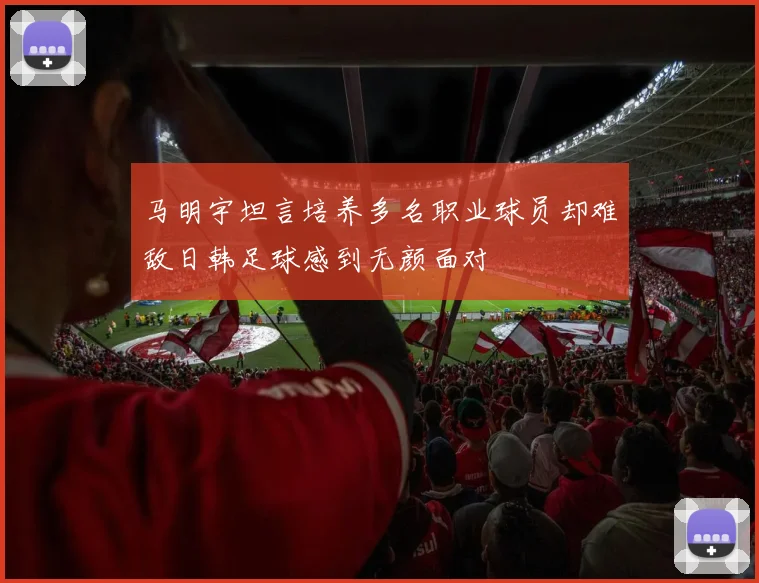 马明宇坦言培养多名职业球员却难敌日韩足球感到无颜面对