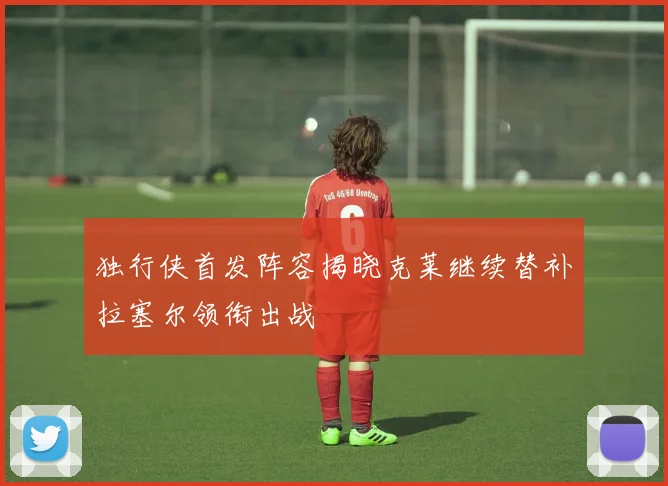 独行侠首发阵容揭晓克莱继续替补拉塞尔领衔出战