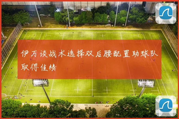 伊万谈战术选择双后腰配置助球队取得佳绩