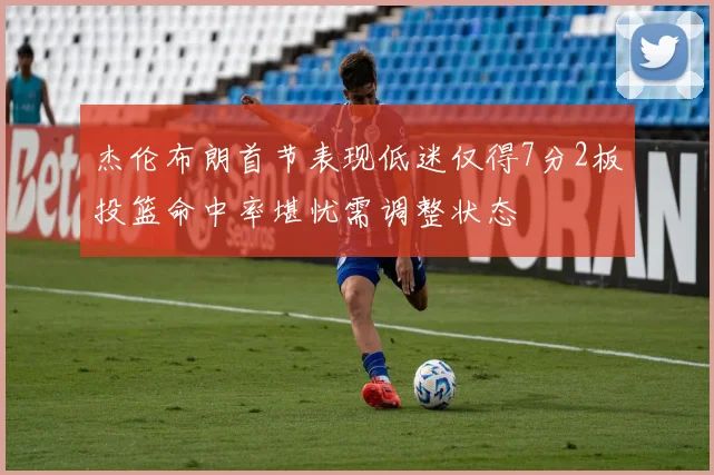 杰伦布朗首节表现低迷仅得7分2板投篮命中率堪忧需调整状态
