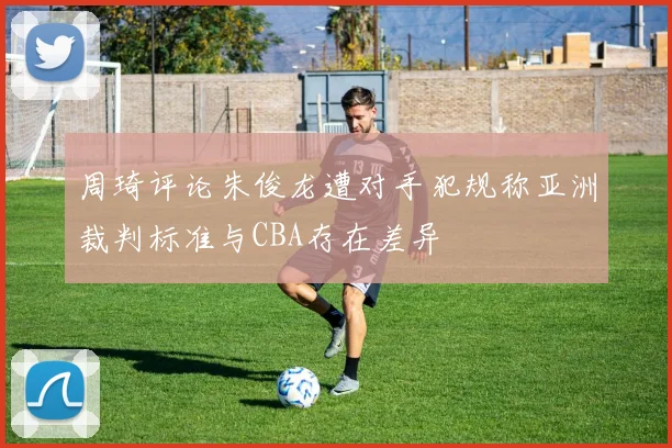周琦评论朱俊龙遭对手犯规称亚洲裁判标准与CBA存在差异