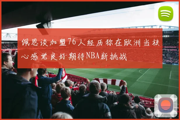 佩恩谈加盟76人经历称在欧洲当核心感觉良好期待NBA新挑战