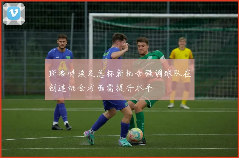 斯洛特谈足总杯新机会强调球队在创造机会方面需提升水平
