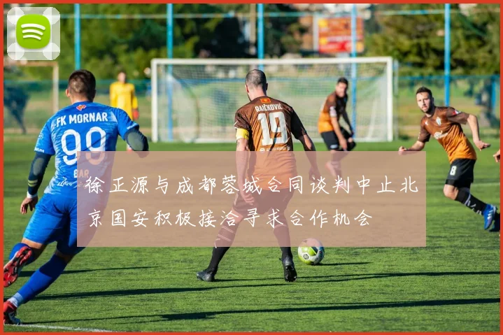 徐正源与成都蓉城合同谈判中止北京国安积极接洽寻求合作机会