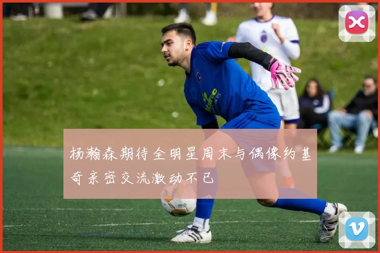 杨瀚森期待全明星周末与偶像约基奇亲密交流激动不已
