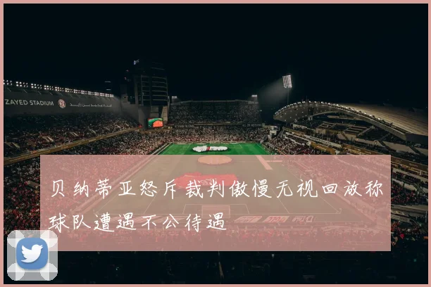 贝纳蒂亚怒斥裁判傲慢无视回放称球队遭遇不公待遇