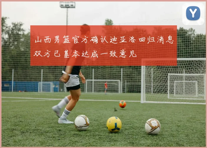 山西男篮官方确认迪亚洛回归消息双方已基本达成一致意见