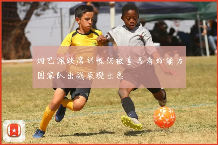 姆巴佩缺席训练仍被皇马看好能为国家队出战表现出色