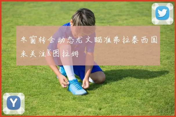 冬窗转会动态尤文瞄准弗拉泰西国米关注K图拉姆
