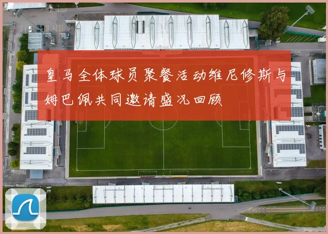 皇马全体球员聚餐活动维尼修斯与姆巴佩共同邀请盛况回顾