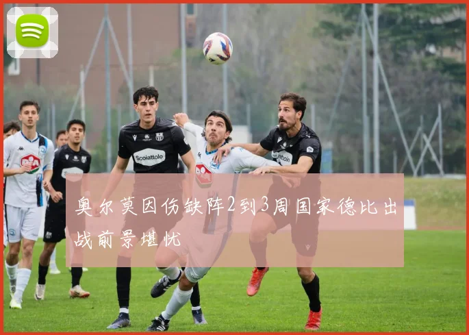 奥尔莫因伤缺阵2到3周国家德比出战前景堪忧