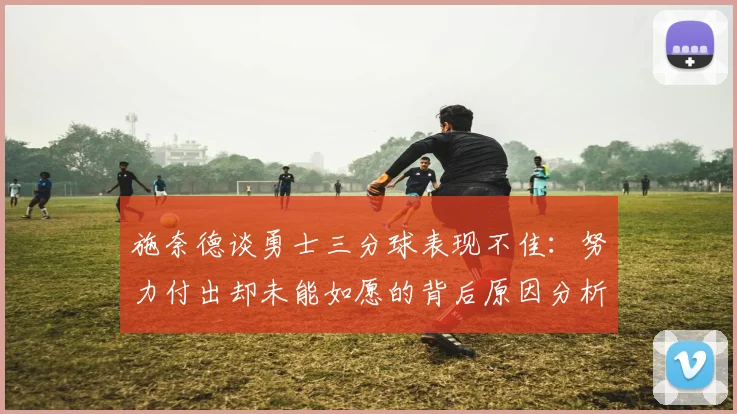 施奈德谈勇士三分球表现不佳：努力付出却未能如愿的背后原因分析